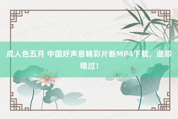 成人色五月 中国好声息精彩片断MP4下载，退却错过！