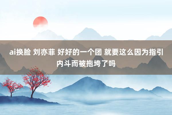 ai换脸 刘亦菲 好好的一个团 就要这么因为指引内斗而被拖垮了吗