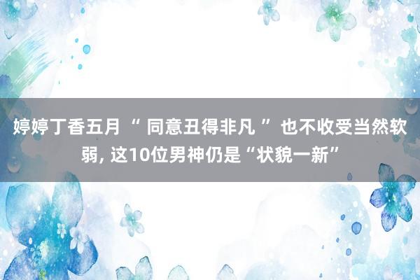 婷婷丁香五月 “ 同意丑得非凡 ” 也不收受当然软弱， 这10位男神仍是“状貌一新”