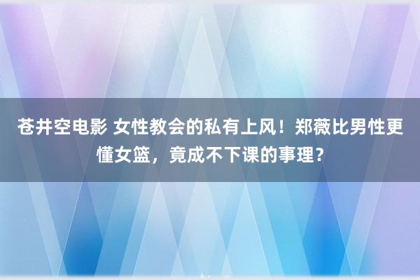 苍井空电影 女性教会的私有上风！郑薇比男性更懂女篮，竟成不下课的事理？