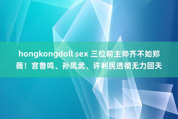 hongkongdoll sex 三位前主帅齐不如郑薇！宫鲁鸣、孙凤武、许利民透彻无力回天