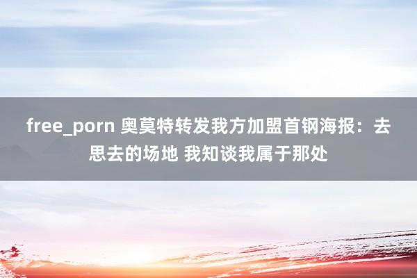 free_porn 奥莫特转发我方加盟首钢海报：去思去的场地 我知谈我属于那处