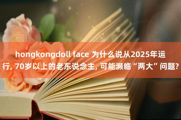 hongkongdoll face 为什么说从2025年运行， 70岁以上的老东说念主， 可能濒临“两大”问题?