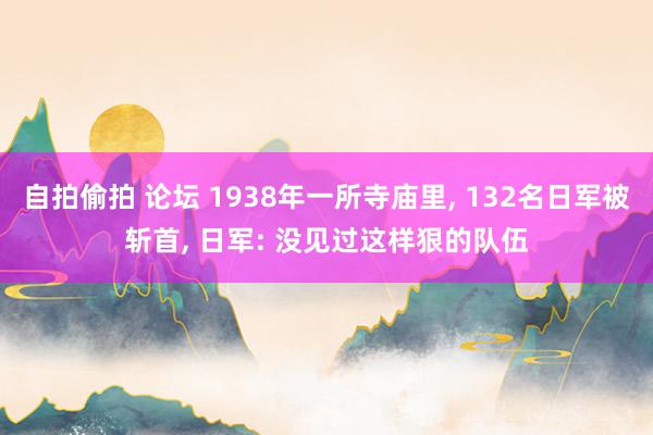 自拍偷拍 论坛 1938年一所寺庙里， 132名日军被斩首， 日军: 没见过这样狠的队伍