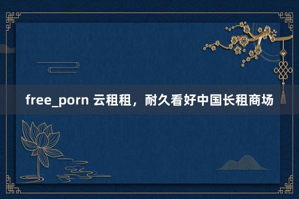 free_porn 云租租，耐久看好中国长租商场