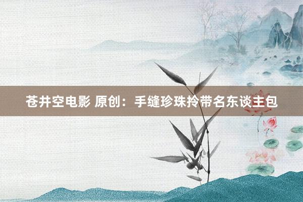 苍井空电影 原创：手缝珍珠拎带名东谈主包