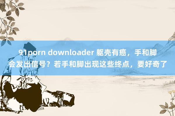 91porn downloader 躯壳有癌，手和脚会发出信号？若手和脚出现这些终点，要好奇了