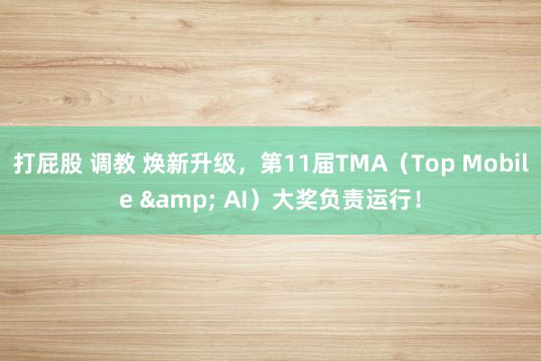 打屁股 调教 焕新升级，第11届TMA（Top Mobile & AI）大奖负责运行！