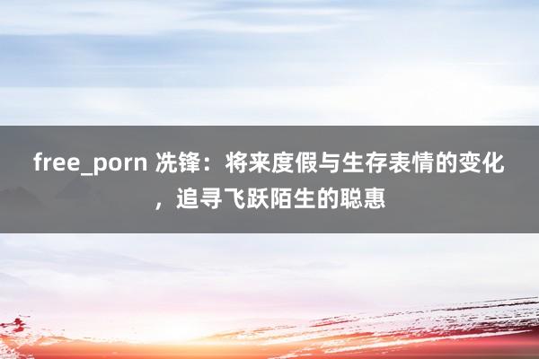 free_porn 冼锋：将来度假与生存表情的变化，追寻飞跃陌生的聪惠