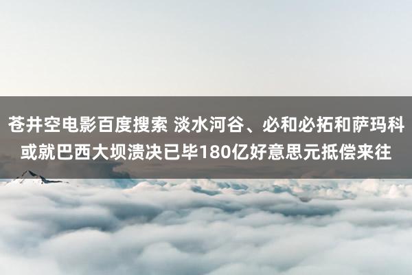 苍井空电影百度搜索 淡水河谷、必和必拓和萨玛科或就巴西大坝溃决已毕180亿好意思元抵偿来往