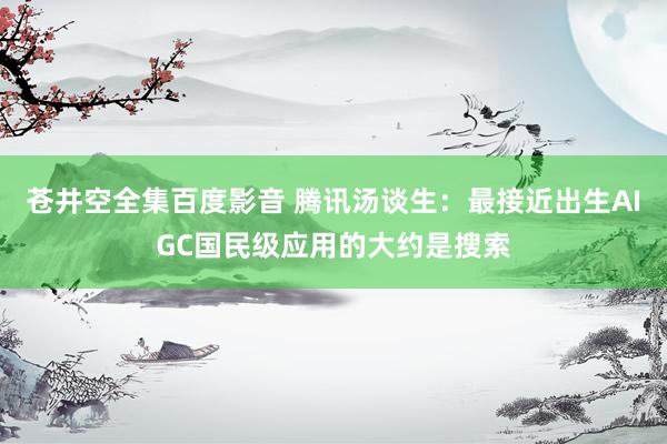 苍井空全集百度影音 腾讯汤谈生：最接近出生AIGC国民级应用的大约是搜索