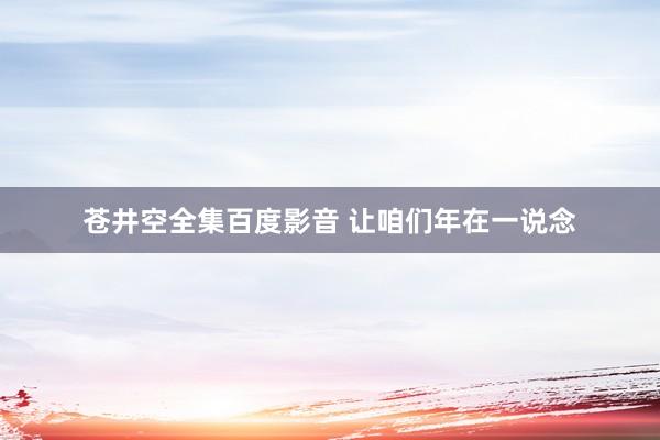 苍井空全集百度影音 让咱们年在一说念