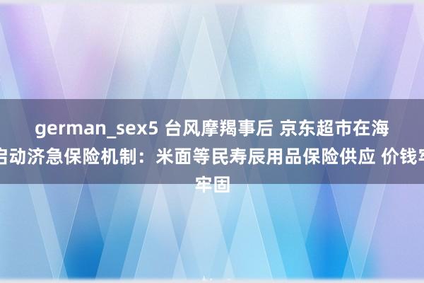 german_sex5 台风摩羯事后 京东超市在海南启动济急保险机制：米面等民寿辰用品保险供应 价钱牢固