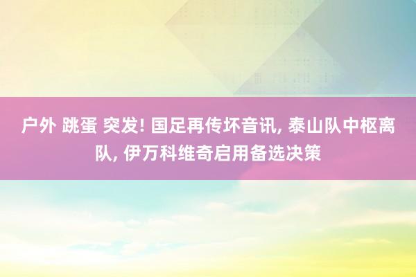 户外 跳蛋 突发! 国足再传坏音讯， 泰山队中枢离队， 伊万科维奇启用备选决策