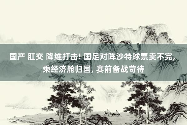 国产 肛交 降维打击! 国足对阵沙特球票卖不完， 乘经济舱归国， 赛前备战苛待