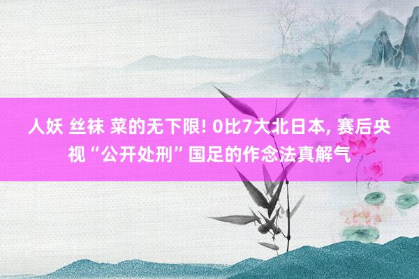 人妖 丝袜 菜的无下限! 0比7大北日本， 赛后央视“公开处刑”国足的作念法真解气