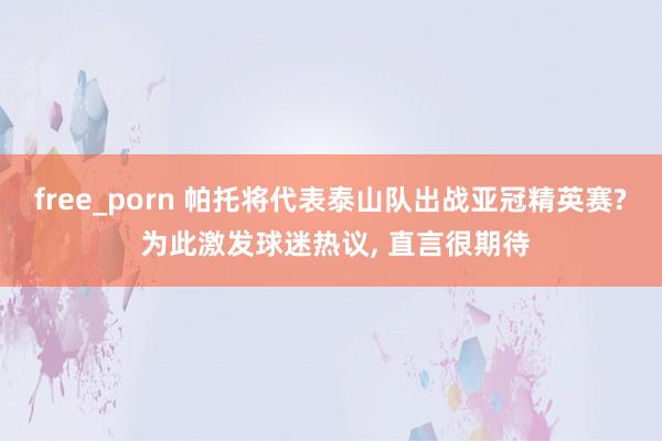 free_porn 帕托将代表泰山队出战亚冠精英赛? 为此激发球迷热议， 直言很期待