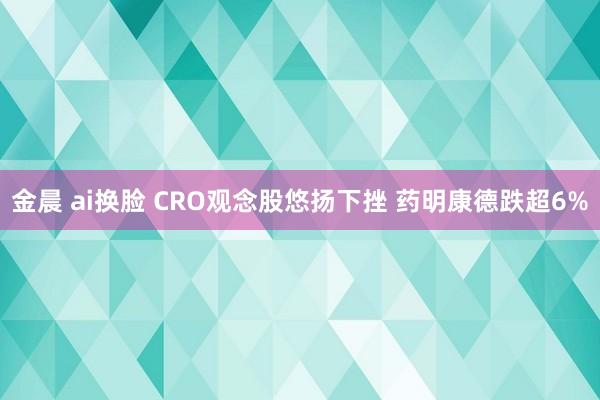 金晨 ai换脸 CRO观念股悠扬下挫 药明康德跌超6%