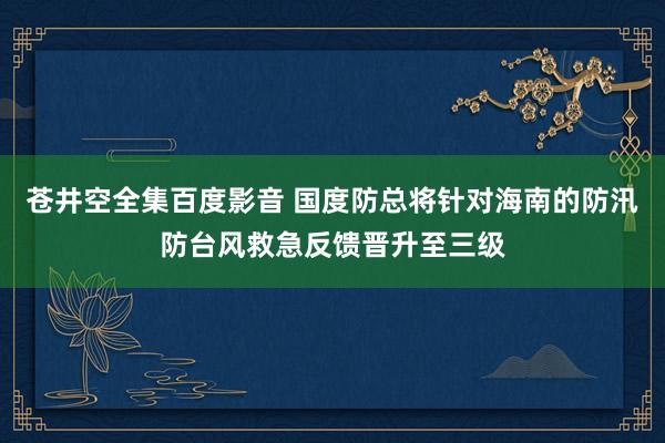 苍井空全集百度影音 国度防总将针对海南的防汛防台风救急反馈晋升至三级