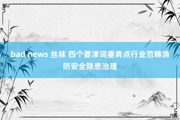 bad news 丝袜 四个要津词垂青点行业范畴消防安全隐患治理