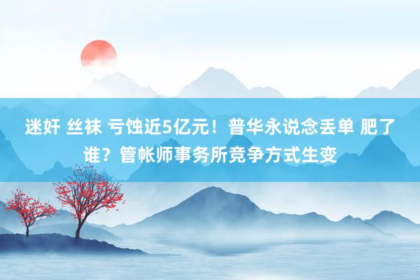 迷奸 丝袜 亏蚀近5亿元！普华永说念丢单 肥了谁？管帐师事务所竞争方式生变