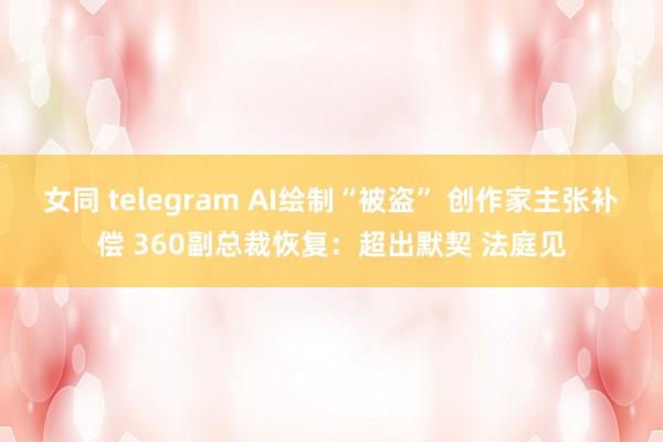 女同 telegram AI绘制“被盗” 创作家主张补偿 360副总裁恢复：超出默契 法庭见