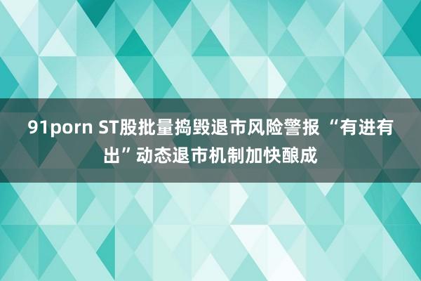 91porn ST股批量捣毁退市风险警报 “有进有出”动态退市机制加快酿成