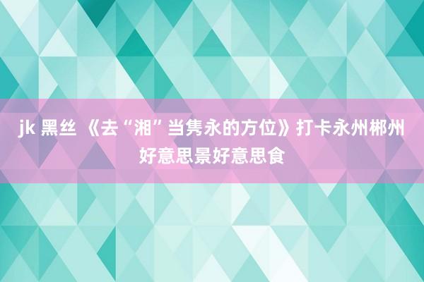 jk 黑丝 《去“湘”当隽永的方位》打卡永州郴州好意思景好意思食