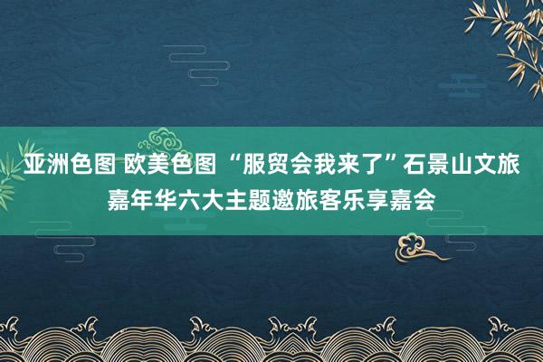 亚洲色图 欧美色图 “服贸会我来了”石景山文旅嘉年华六大主题邀旅客乐享嘉会