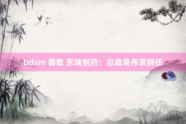 bdsm 调教 东瑞制药：总裁吴伟贤辞任