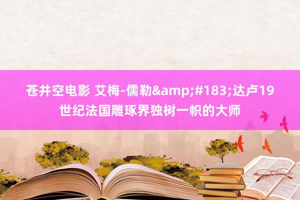 苍井空电影 艾梅-儒勒&#183;达卢19世纪法国雕琢界独树一帜的大师