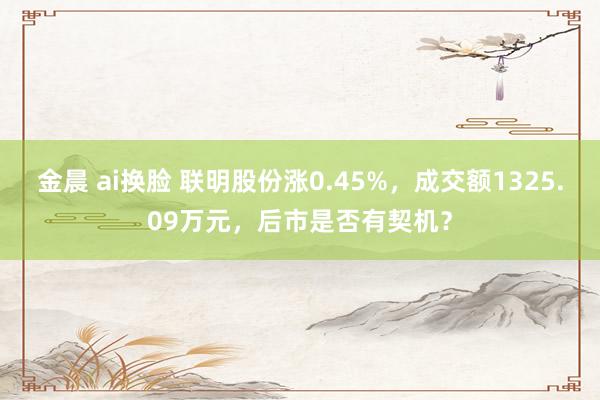 金晨 ai换脸 联明股份涨0.45%，成交额1325.09万元，后市是否有契机？