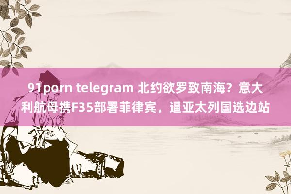 91porn telegram 北约欲罗致南海？意大利航母携F35部署菲律宾，逼亚太列国选边站