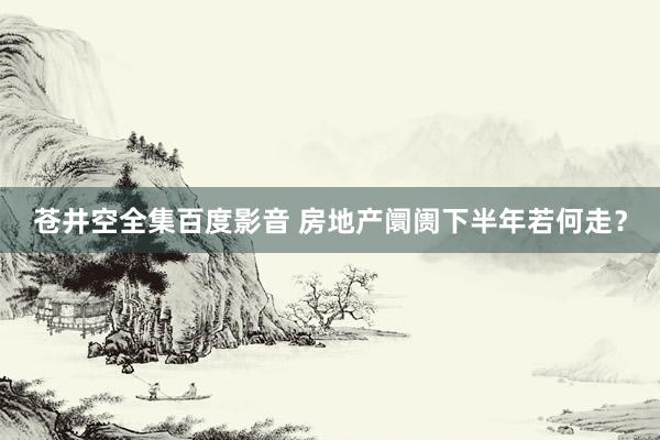 苍井空全集百度影音 房地产阛阓下半年若何走？