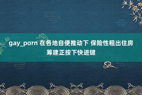 gay_porn 在各地自便推动下 保险性租出住房筹建正按下快进键