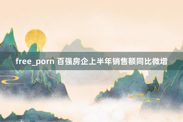 free_porn 百强房企上半年销售额同比微增