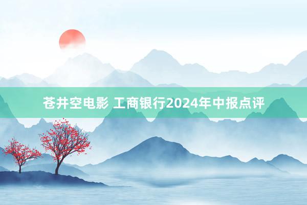 苍井空电影 工商银行2024年中报点评