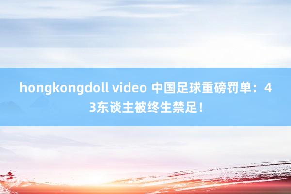 hongkongdoll video 中国足球重磅罚单：43东谈主被终生禁足！