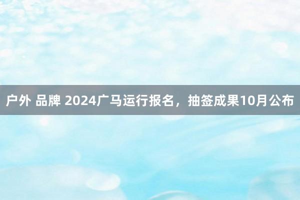 户外 品牌 2024广马运行报名，抽签成果10月公布