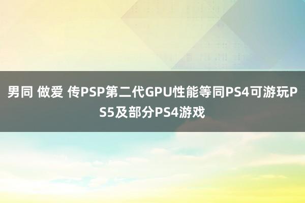 男同 做爱 传PSP第二代GPU性能等同PS4可游玩PS5及部分PS4游戏