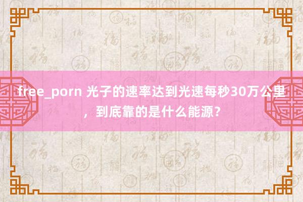 free_porn 光子的速率达到光速每秒30万公里，到底靠的是什么能源？