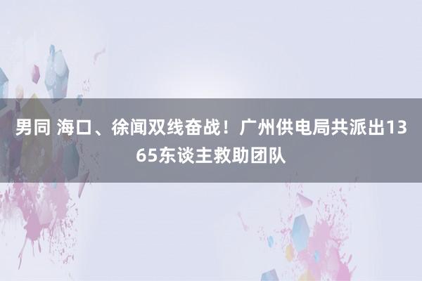 男同 海口、徐闻双线奋战！广州供电局共派出1365东谈主救助团队