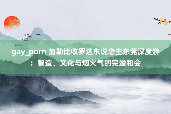 gay_porn 加勒比收罗达东说念主东莞深度游：智造、文化与烟火气的完竣和会