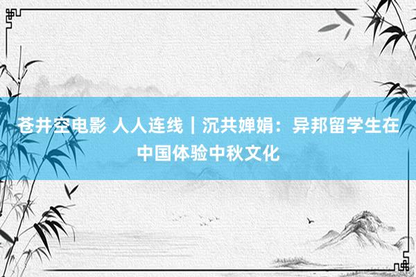 苍井空电影 人人连线｜沉共婵娟：异邦留学生在中国体验中秋文化