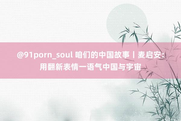 @91porn_soul 咱们的中国故事丨麦启安：用翻新表情一语气中国与宇宙