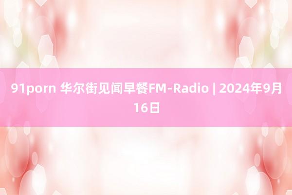 91porn 华尔街见闻早餐FM-Radio | 2024年9月16日