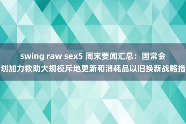 swing raw sex5 周末要闻汇总：国常会计划加力救助大规模斥地更新和消耗品以旧换新战略措施