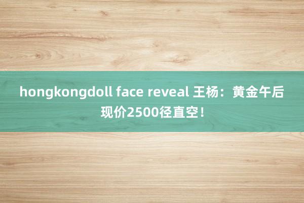 hongkongdoll face reveal 王杨：黄金午后现价2500径直空！