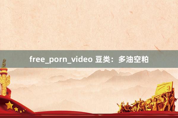 free_porn_video 豆类：多油空粕