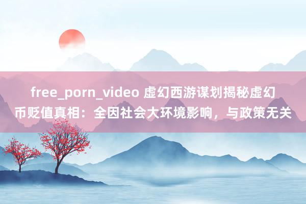 free_porn_video 虚幻西游谋划揭秘虚幻币贬值真相：全因社会大环境影响，与政策无关